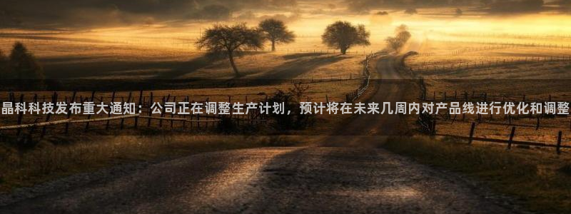 晶科科技发布重大通知：公司正在调整生产计划，预计将在未来几周内对产品线进行优化和调整